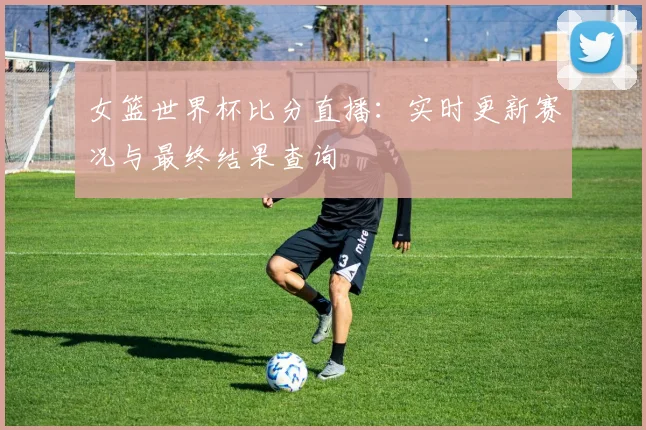 女篮世界杯比分直播:实时更新赛况与最终结果查询