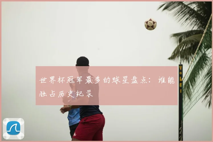 世界杯冠军最多的球星盘点：谁能独占历史纪录