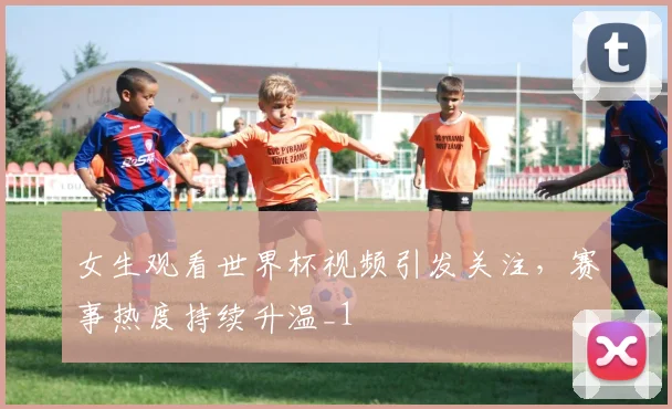 女生观看世界杯视频引发关注，赛事热度持续升温_1