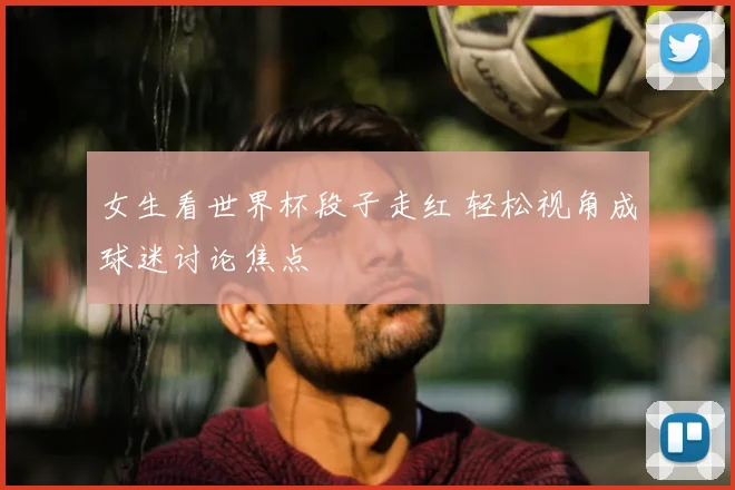女生看世界杯段子走红 轻松视角成球迷讨论焦点