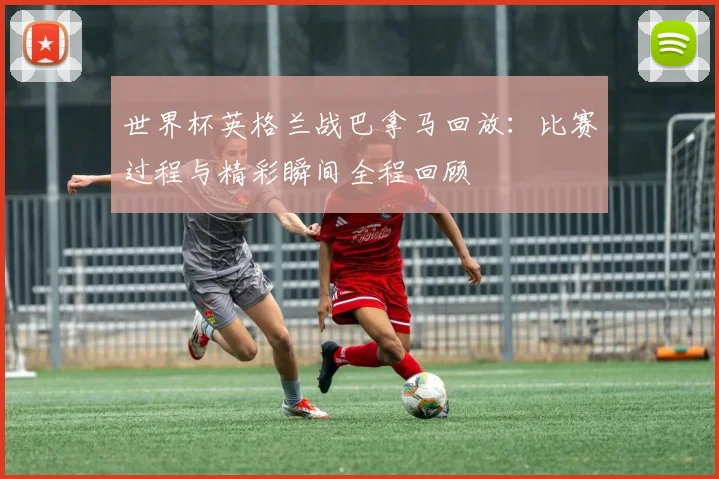 世界杯英格兰战巴拿马回放：比赛过程与精彩瞬间全程回顾