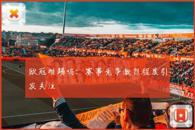 欧冠难踢吗：赛事竞争激烈程度引发关注