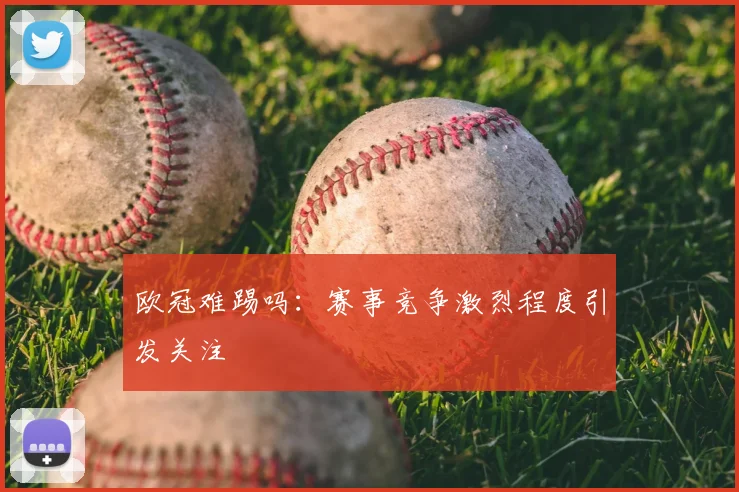 欧冠难踢吗:赛事竞争激烈程度引发关注