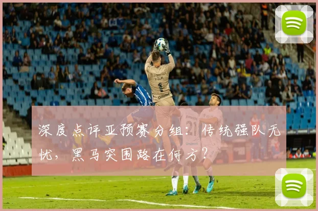 深度点评亚预赛分组：传统强队无忧，黑马突围路在何方？