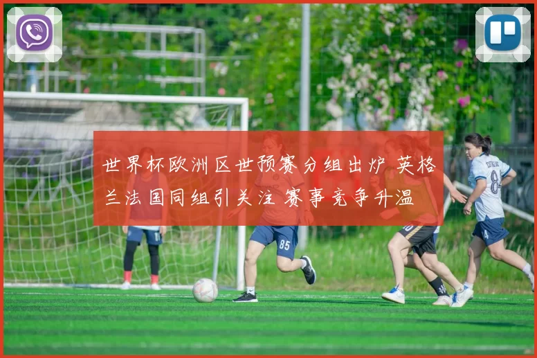 世界杯欧洲区世预赛分组出炉 英格兰法国同组引关注 赛事竞争升温