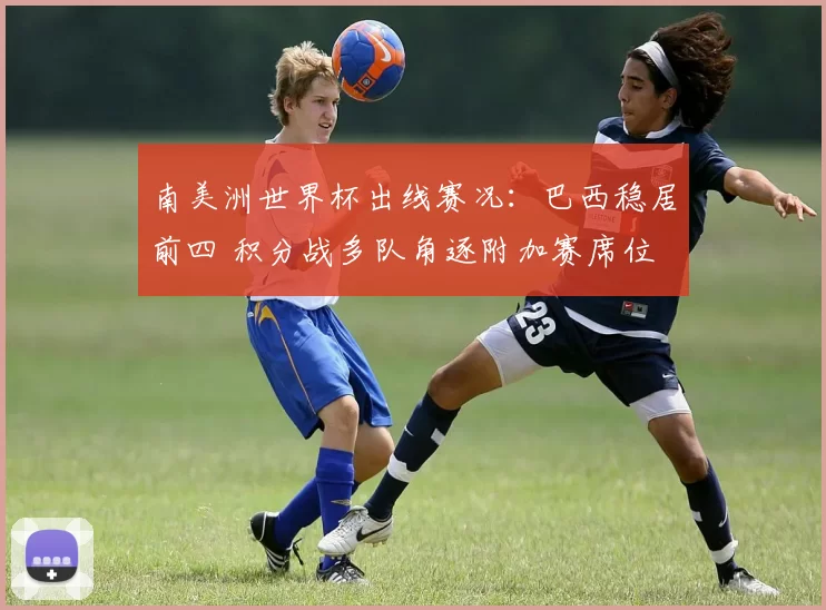 南美洲世界杯出线赛况：巴西稳居前四 积分战多队角逐附加赛席位