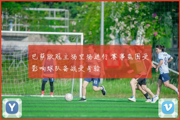 巴萨欧冠主场空场进行 赛事氛围受影响球队备战受考验