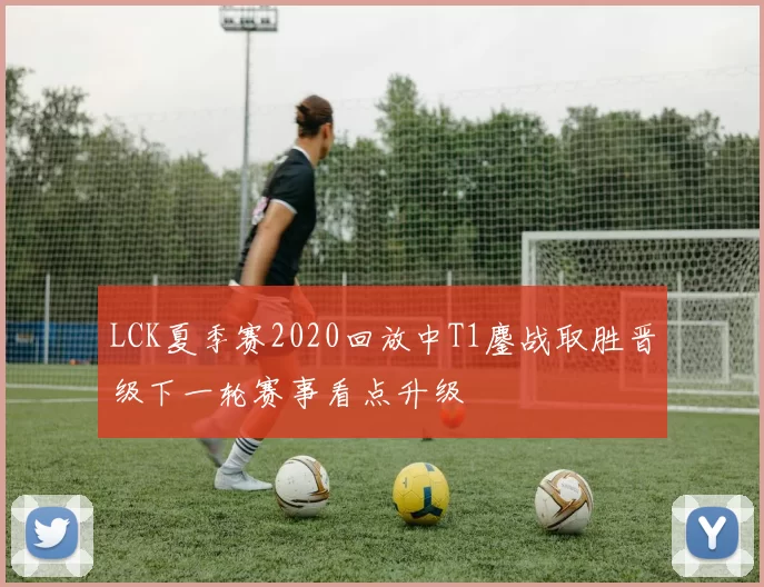 LCK夏季赛2020回放中T1鏖战取胜晋级下一轮赛事看点升级
