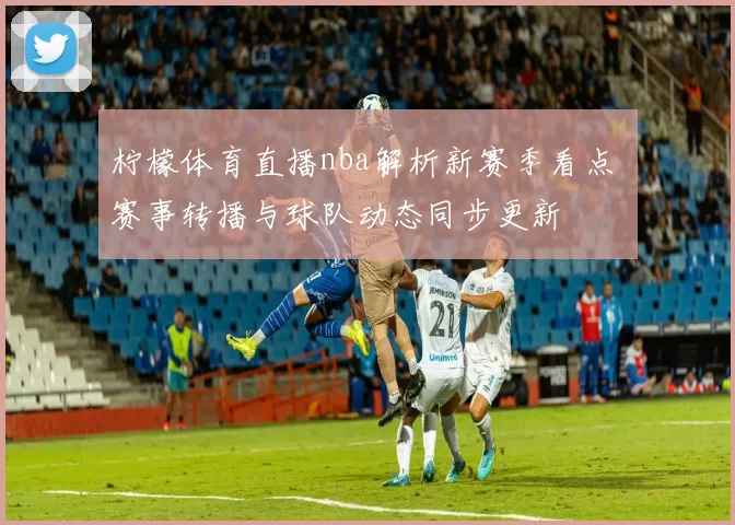 柠檬体育直播nba解析新赛季看点 赛事转播与球队动态同步更新