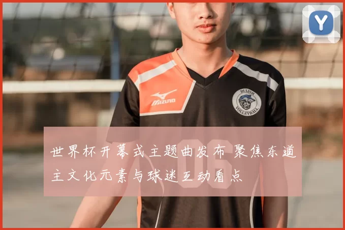 世界杯开幕式主题曲发布 聚焦东道主文化元素与球迷互动看点