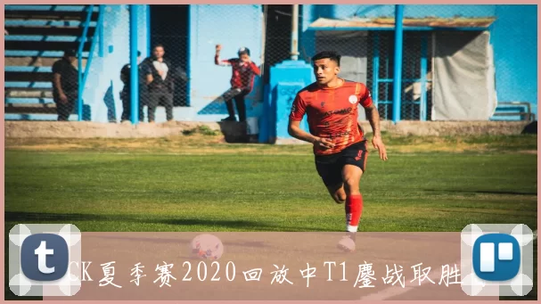 LCK夏季赛2020回放中T1鏖战取胜晋级下一轮赛事看点升级