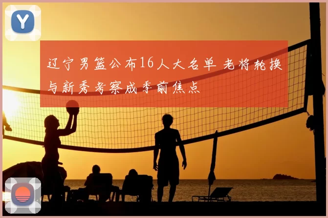 辽宁男篮公布16人大名单 老将轮换与新秀考察成季前焦点