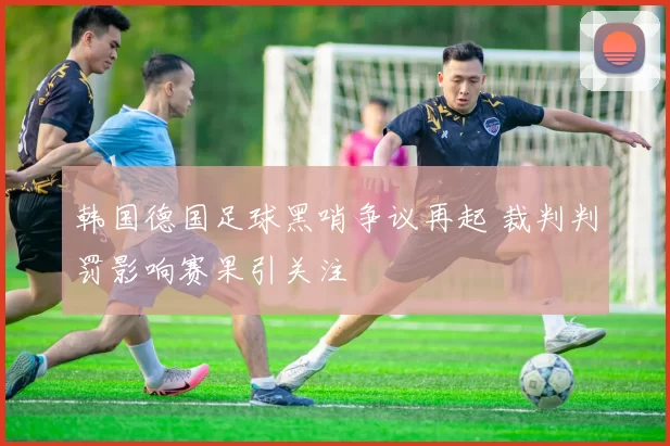韩国德国足球黑哨争议再起 裁判判罚影响赛果引关注
