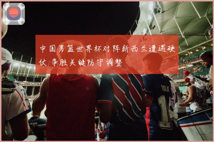中国男篮世界杯对阵新西兰遭遇硬仗 争胜关键防守调整