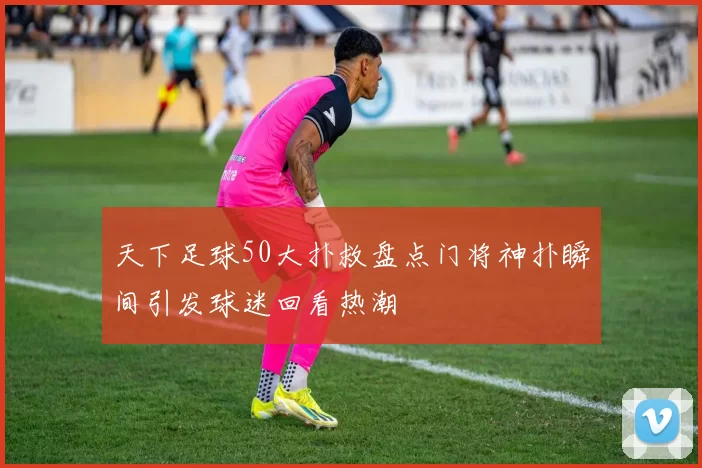 天下足球50大扑救盘点门将神扑瞬间引发球迷回看热潮