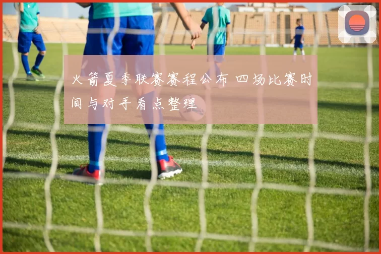 火箭夏季联赛赛程公布 四场比赛时间与对手看点整理