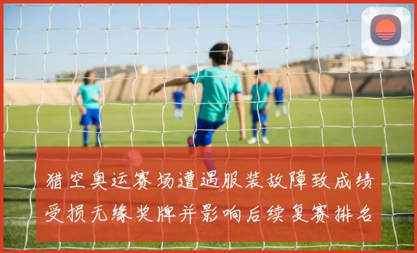 猎空奥运赛场遭遇服装故障致成绩受损无缘奖牌并影响后续复赛排名