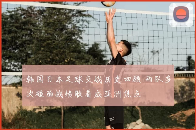 韩国日本足球交战历史回顾 两队多次碰面战绩胶着成亚洲焦点