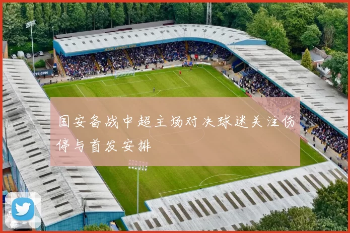 国安备战中超主场对决球迷关注伤停与首发安排