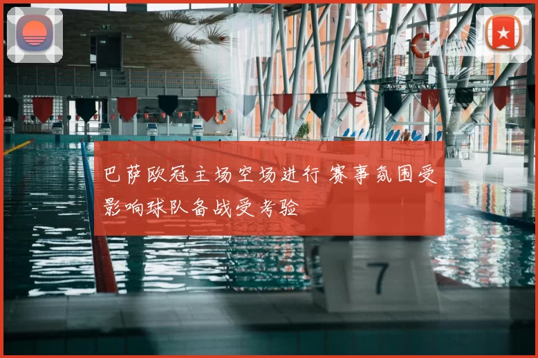 巴萨欧冠主场空场进行 赛事氛围受影响球队备战受考验