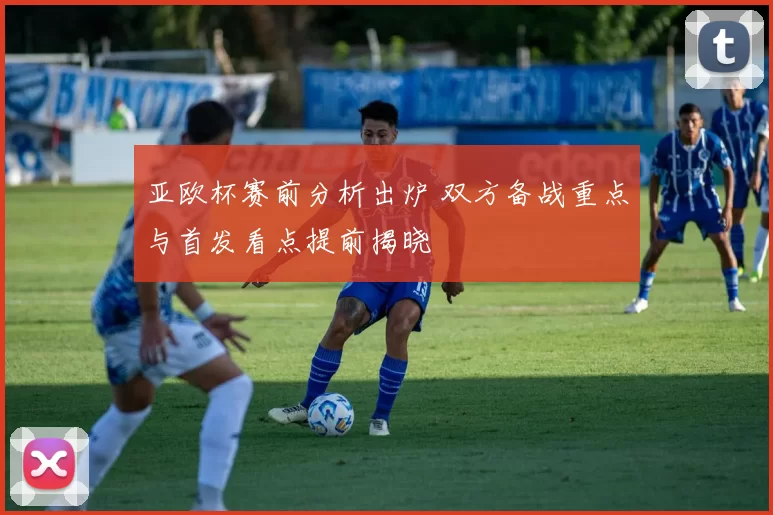 亚欧杯赛前分析出炉 双方备战重点与首发看点提前揭晓