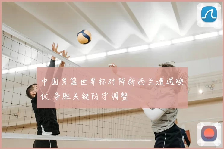 中国男篮世界杯对阵新西兰遭遇硬仗 争胜关键防守调整
