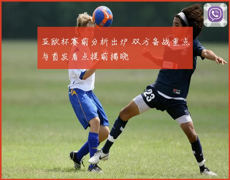亚欧杯赛前分析出炉 双方备战重点与首发看点提前揭晓