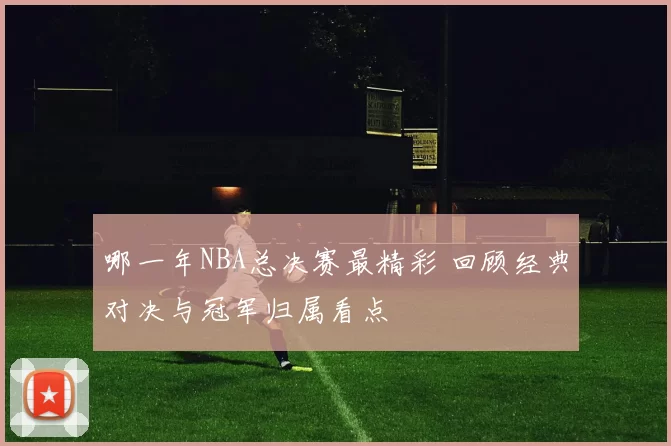 哪一年NBA总决赛最精彩 回顾经典对决与冠军归属看点