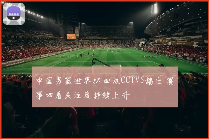 中国男篮世界杯回放CCTV5播出 赛事回看关注度持续上升