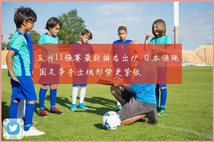 亚洲11强赛最新排名出炉 日本领跑 国足争夺出线形势更紧张