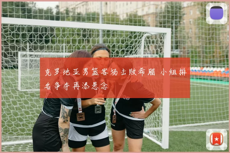 克罗地亚男篮客场击败希腊 小组排名争夺再添悬念