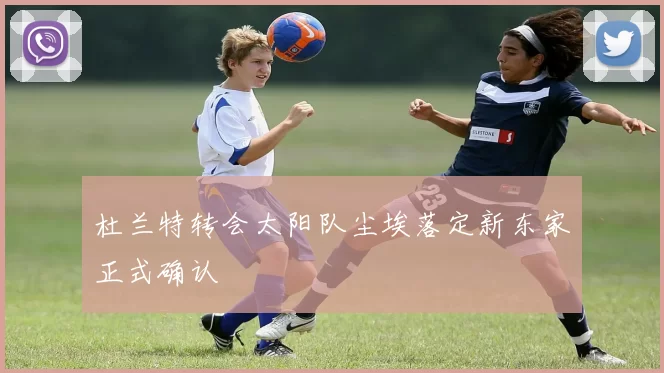 杜兰特转会太阳队尘埃落定新东家正式确认