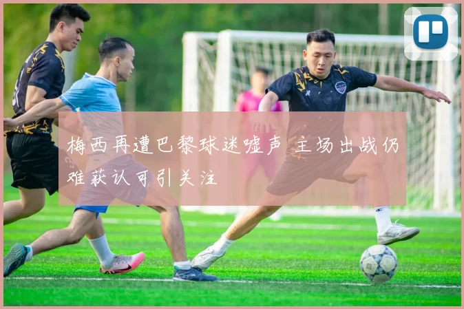 梅西再遭巴黎球迷嘘声 主场出战仍难获认可引关注
