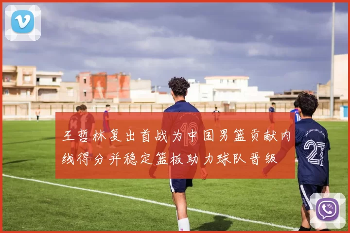 王哲林复出首战为中国男篮贡献内线得分并稳定篮板助力球队晋级