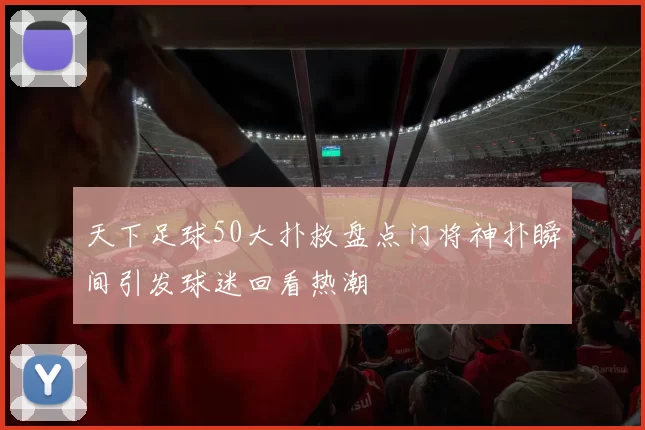 天下足球50大扑救盘点门将神扑瞬间引发球迷回看热潮