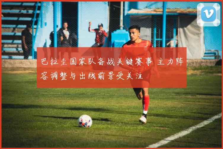 巴拉圭国家队备战关键赛事 主力阵容调整与出线前景受关注