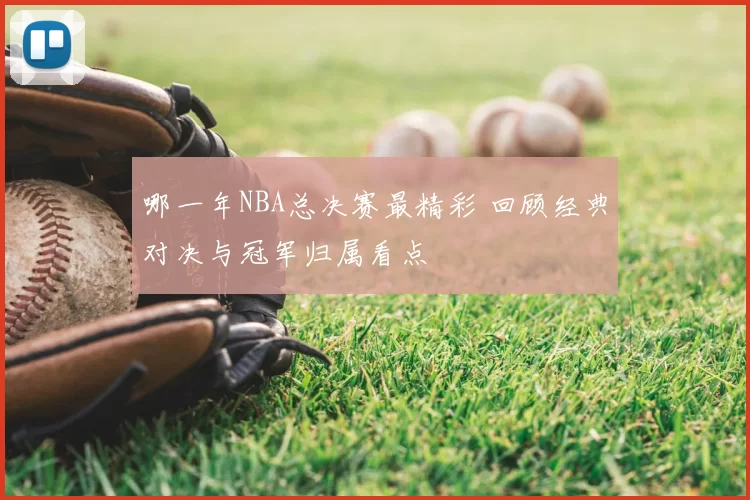 哪一年NBA总决赛最精彩 回顾经典对决与冠军归属看点