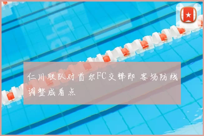 仁川联队对首尔FC交锋即 客场防线调整成看点
