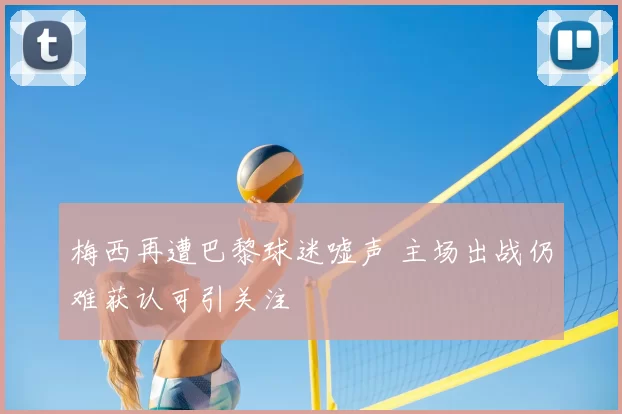 梅西再遭巴黎球迷嘘声 主场出战仍难获认可引关注