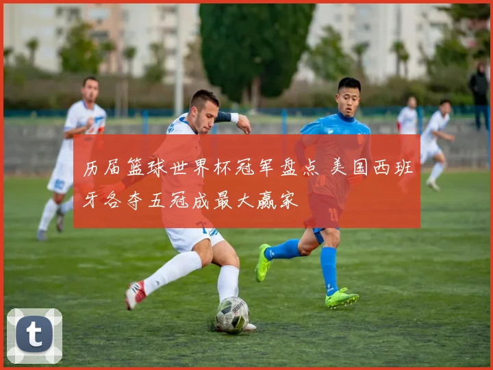 历届篮球世界杯冠军盘点 美国西班牙各夺五冠成最大赢家