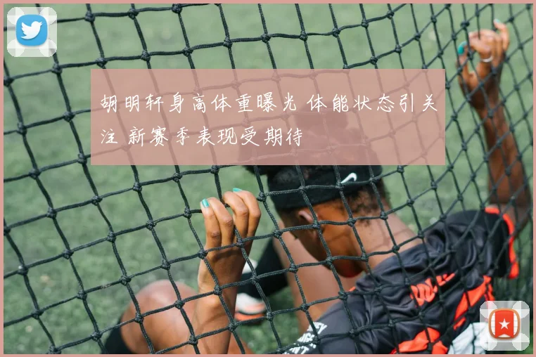 胡明轩身高体重曝光 体能状态引关注 新赛季表现受期待