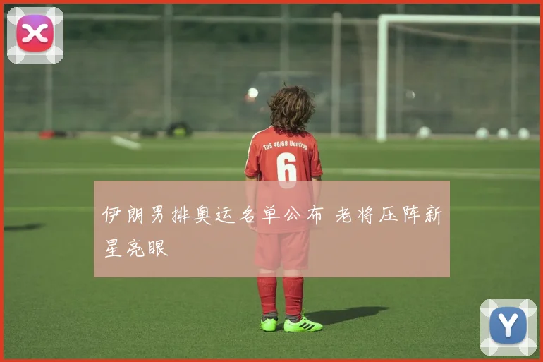 伊朗男排奥运名单公布 老将压阵新星亮眼