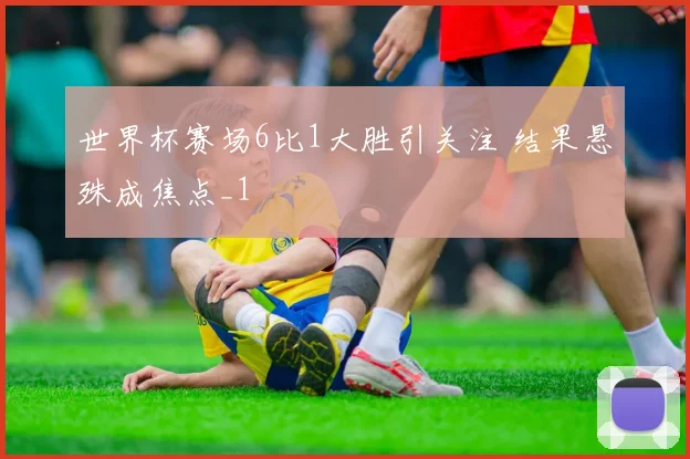 世界杯赛场6比1大胜引关注 结果悬殊成焦点_1