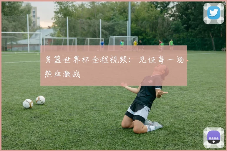 男篮世界杯全程视频：见证每一场热血激战