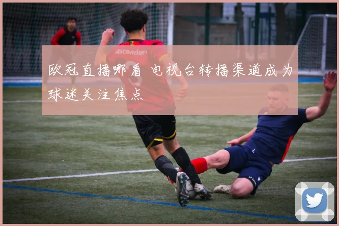 欧冠直播哪看 电视台转播渠道成为球迷关注焦点