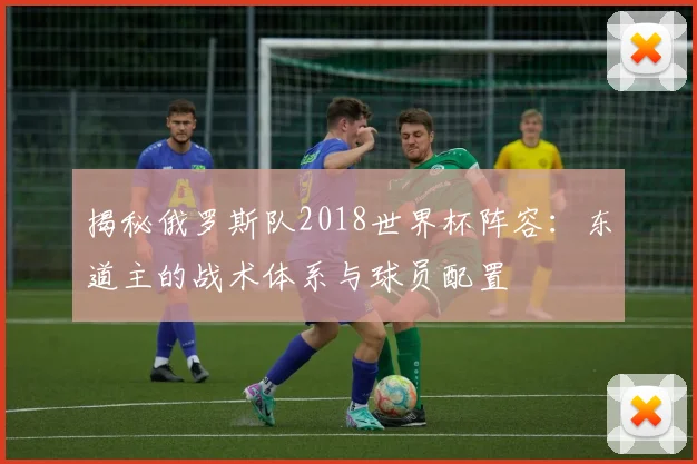揭秘俄罗斯队2018世界杯阵容:东道主的战术体系与球员配置