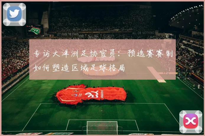 专访大洋洲足协官员:预选赛赛制如何塑造区域足球格局