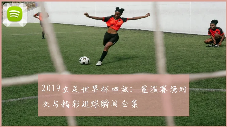 2019女足世界杯回放:重温赛场对决与精彩进球瞬间合集