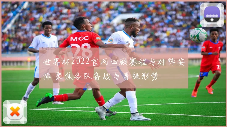 世界杯2022官网回顾赛程与对阵安排 聚焦各队备战与晋级形势