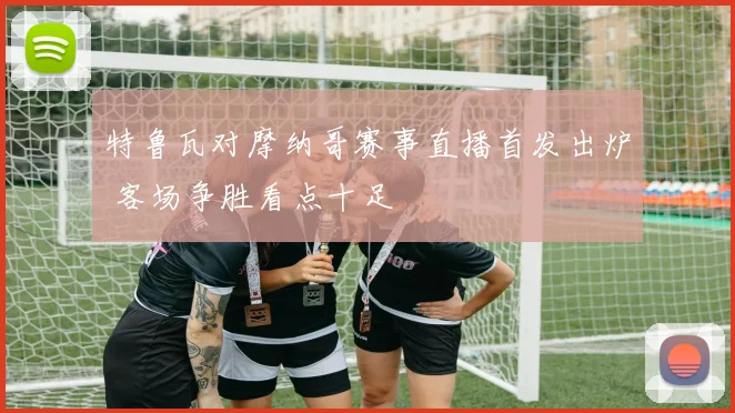 特鲁瓦对摩纳哥赛事直播首发出炉 客场争胜看点十足